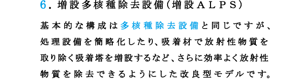 6.増設多核種除去設備(増設ＡＬＰＳ)
基本的な構成は多核種除去設備と同じですが、処理設備を簡略化したり、吸着材で放射性物質を取り除く吸着塔を増設するなど、さらに効率よく放射性物質を除去できるようにした改良型モデルです。