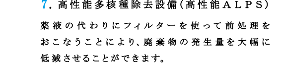 7.高性能多核種除去設備(高性能ＡＬＰＳ)
薬液の代わりにフィルターを使って前処理をおこなうことにより、廃棄物の発生量を大幅に低減させることができます。