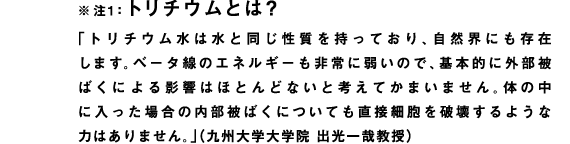 ※注1：トリチウムとは？
「トリチウム水は水と同じ性質を持っており、自然界にも存在します。ベータ線のエネルギーも非常に弱いので、基本的に外部被ばくによる影響はほとんどないと考えてかまいません。体の中に入った場合の内部被ばくについても直接細胞を破壊するような力はありません。」（九州大学大学院 出光一哉教授）