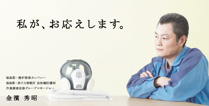 私が、お応えします。
    福島第一廃炉推進カンパニー
    福島第一原子力発電所 放射線防護部
    作業環境改善グループマネージャー
    金濱 秀昭
