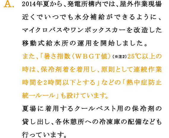 A.2014年夏から、発電所構内では、屋外作業現場近くでいつでも水分補給ができるように、マイクロバスやワンボックスカーを改造した移動式給水所の運用を開始しました。
また、「暑さ指数〈ＷＢＧＴ値〉（※注2）25℃以上の時は、保冷剤着を着用し、原則として連続作業時間を2時間以下とする」などの「熱中症防止統一ルール」も設けています。
夏場に着用するクールベスト用の保冷剤の貸し出し、各休憩所への冷凍庫の配備なども行っています。