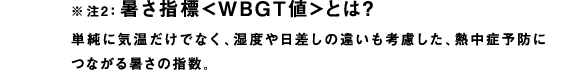 ※注2：暑さ指標＜WBGT値＞とは？
単純に気温だけでなく、湿度や日差しの違いも考慮した、熱中症予防につながる暑さの指数。