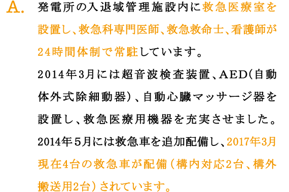 A.発電所の入退域管理施設内に救急医療室を設置し、救急科専門医師、救急救命士、看護師が24時間体制で常駐しています。
2014年3月には超音波検査装置、ＡＥＤ(自動体外式除細動器)、自動心臓マッサージ器を設置し、救急医療用機器を充実させました。
2014年５月には救急車を追加配備し、2017年3月現在4台の救急車が配備（構内対応2台、構外搬送用2台）されています。