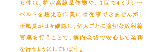 女性は、特定高線量作業や、１回で4ミリシーベルトを超える作業には従事できませんが、所属長が日々確認し、個人ごとに適切な放射線管理を行うことで、構内全域で安心して業務を行うようにしています。