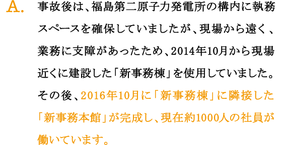 A.事故後は、福島第二原子力発電所の構内に執務スペースを確保していましたが、現場から遠く、業務に支障があったため、2014年10月から現場近くに建設した「新事務棟」を使用していました。その後、2016年10月に「新事務棟」に隣接した「新事務本館」が完成し、現在約1000人の社員が働いています。