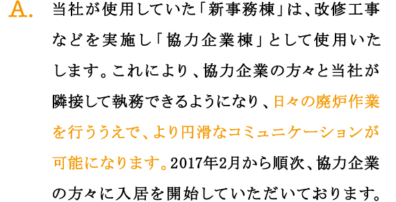 A.当社が使用していた「新事務棟」は、改修工事などを実施し「協力企業棟」として使用いたします。これにより、協力企業の方々と当社が隣接して執務できるようになり、日々の廃炉作業を行ううえで、より円滑なコミュニケーションが可能になります。2017年2月から順次、協力企業の方々に入居を開始していただいております。