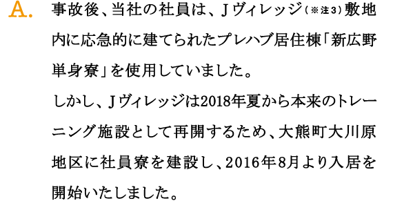 A.事故後、当社の社員は、Ｊヴィレッジ（※注3）敷地内に応急的に建てられたプレハブ居住棟「新広野単身寮」を使用していました。
しかし、Ｊヴィレッジは2018年夏から本来のトレーニング施設として再開するため、大熊町大川原地区に社員寮を建設し、2016年8月より入居を開始いたしました。