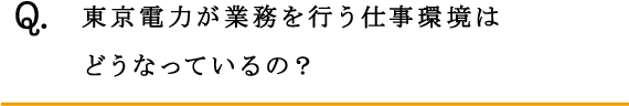 Q.東京電力が業務を行う仕事環境はどうなっているの？  