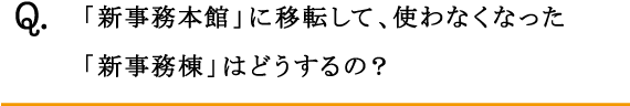 Q.「新事務本館」に移転して、使わなくなった「新事務棟」はどうするの？