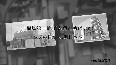 「福島第一原子力発電所は、今」 ～あの日から、明日へ～ （ver.2022.3）