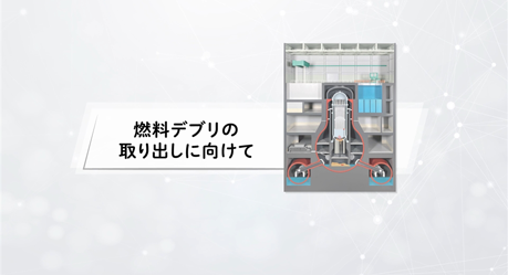 福島第一原子力発電所　燃料デブリの取り出しに向けて