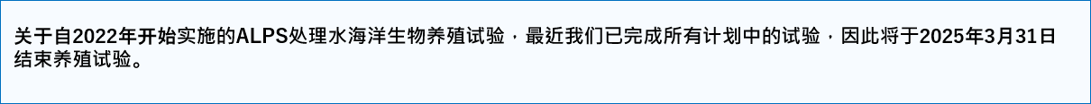 关于自2022年开始实施的ALPS处理水海洋生物养殖试验,最近我们已完成所有计划中的试验,因此将于2025年3月31日结束养殖试验。