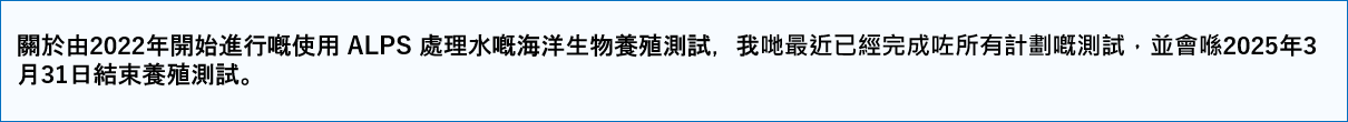 關於由2022年開始進行嘅使用 ALPS 處理水嘅海洋生物養殖測試,我哋最近已經完成咗所有計劃嘅測試,並會喺2025年3月31日結束養殖測試。
