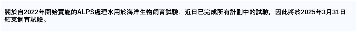 關於自2022年開始實施的ALPS處理水用於海洋生物飼育試驗,近日已完成所有計劃中的試驗,因此將於2025年3月31日結束飼育試驗。