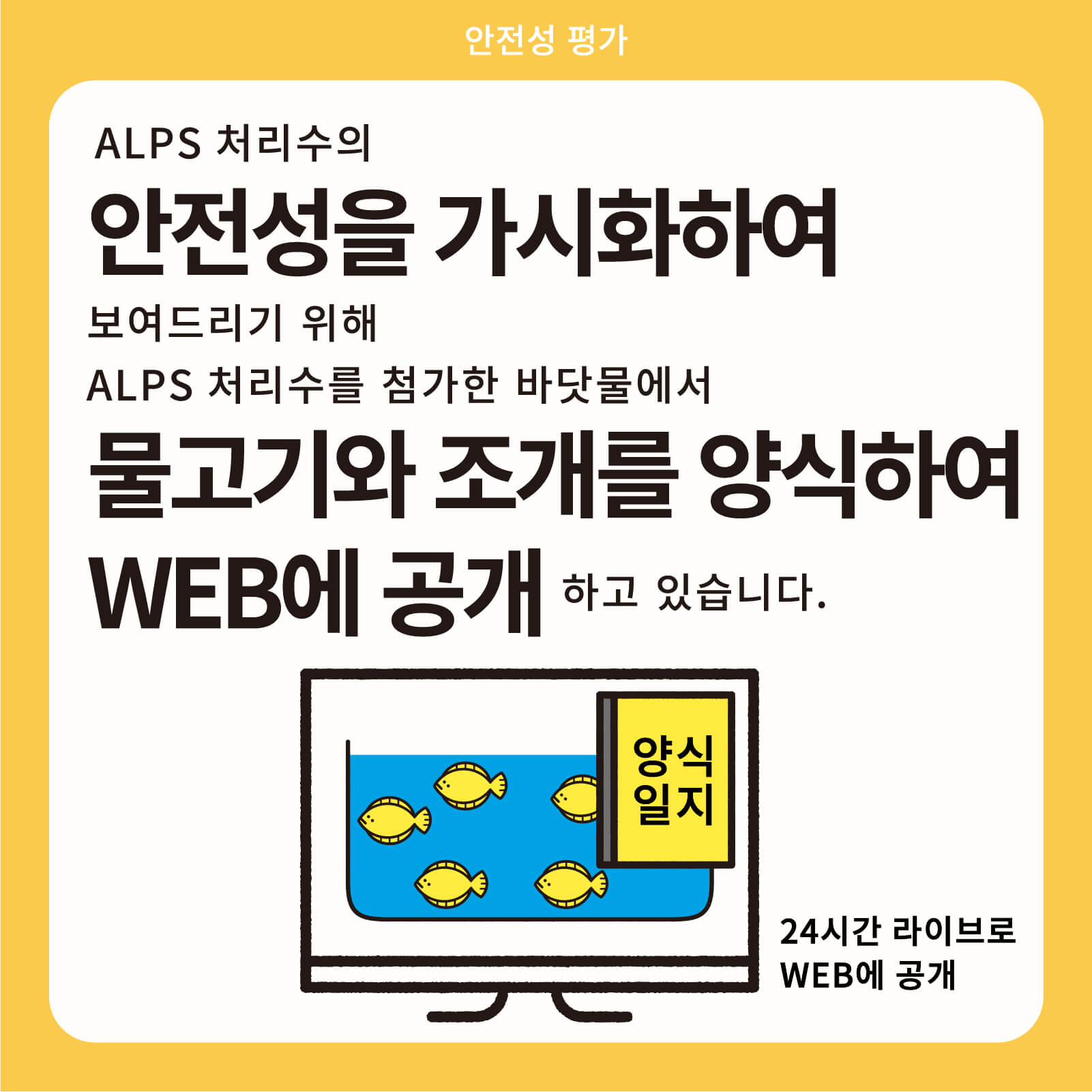 ALPS 처리수의 안전성을 가시화하여 보여드리기 위해ALPS 처리수를 첨가한 바닷물에서 물고기와 조개를 양식하여 WEB에 공개하고 있습니다.