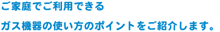 ご家庭でご利用できるガス機器の使い方のポイントをご紹介します。