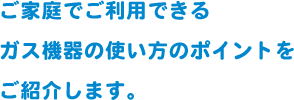 ご家庭でご利用できるガス機器の使い方のポイントをご紹介します。