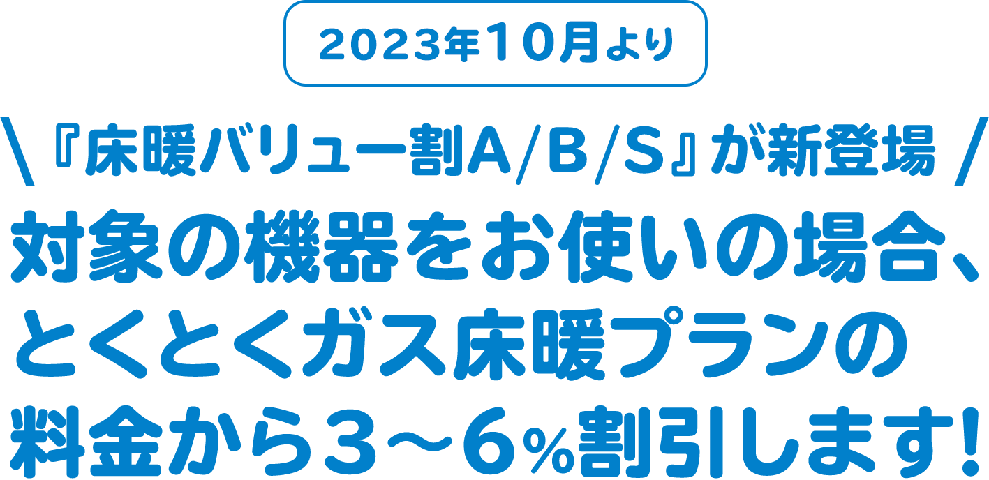 2023年10月より 『床暖バリュー割A/B/S』が新登場 対象の機器をお使いの場合、とくとくガス床暖プランの料金から3~6%割引します!