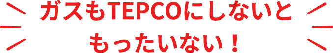 ガスもTEPCOにしないと  もったいない！