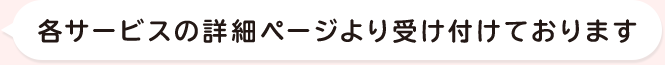 各サービスの詳細ページより受け付けております