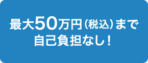 最大50万円（税込）まで自己負担なし！