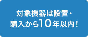 対象機器は設置・購入から10年以内！