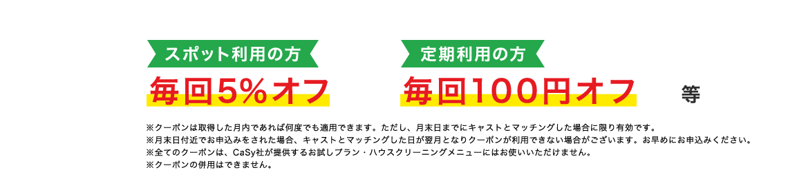 スポット利用の方毎回5%オフ 定期利用の方毎回100円オフ等 ※クーポンは取得した月内であれば何度でも適用できます。ただし、月末日までにキャストとマッチングした場合に限り有効です。※月末日付近でお申込みをされた場合、キャストとマッチングした日が翌月となりクーポンが利用できない場合がございます。お早めにお申込みください。※全てのクーポンは、CaSy社が提供するお試しプラン・ハウスクリーニングメニューにはお使いいただけません。※クーポンの併用はできません。