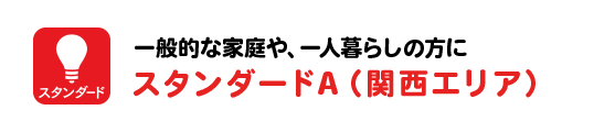 一般的な家庭や、一人暮らしの方に スタンダードA（関西エリア）