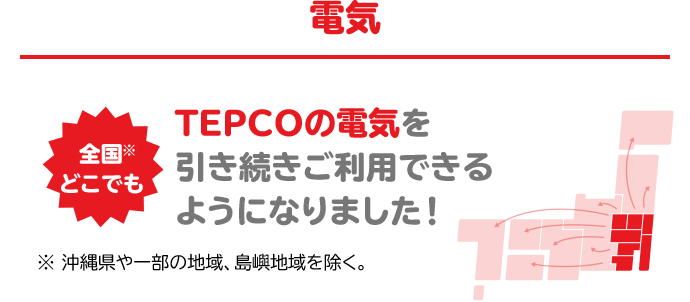 電気 全国※どこでも TEPCOの電気を引き続きご利用できるようになりました！※沖縄県や一部の地域、島嶼地域を除く。