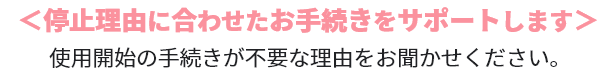 停止理由に合わせたお手続きをサポートします。使用開始の手続きが不要な理由をお聞かせください。