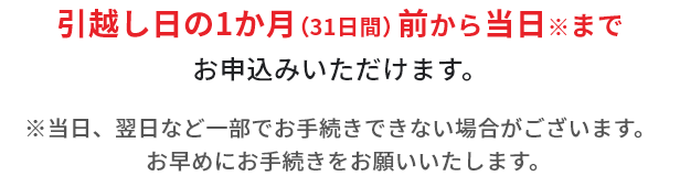 引越し日の1ヶ月（31日間）前から当日までお申込みいただけます。※当日、翌日など一部でお手続きできない場合がございます。お早めにお手続きをお願いいたします。