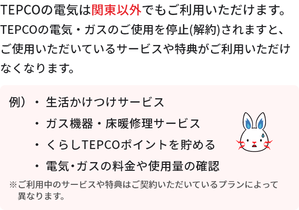 TEPCOの電気は関東以外でもご利用いただけます。TEPCOの電気・ガスのご使用を停止（解約）されますと、ご利用いただいているサービスや特典がご利用いただけなくなります。