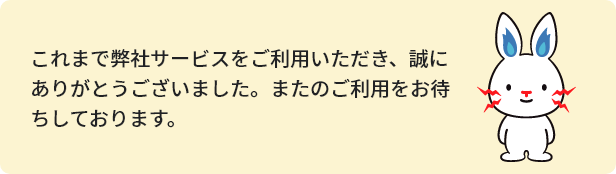 これまで弊社サービスをご利用いただき、誠にありがとうございました。またのご利用をお待ちしております。