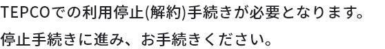 TEPCOでの利用停止（解約）手続きが必要となります。停止手続きに進み、お手続きください。