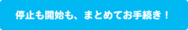 停止も開始も、まとめてお手続き！