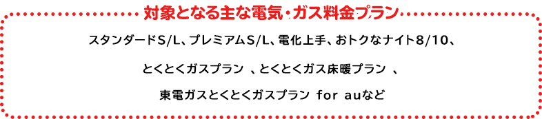 対象の電気・ガス料金プラン プレミアムS/L、プレミアムプラン、スタンダードS/L/X、とくとくガスプラン*、とくとくガス床暖プラン、とくとくガスAPプラン*関東エリア向けプランが対象となります。上記いずれかのプランにご加入で対象となります。