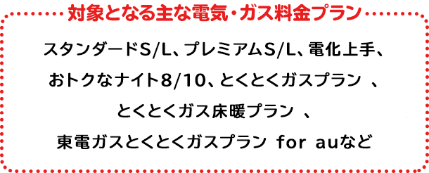 対象の電気・ガス料金プラン プレミアムS/L、プレミアムプラン、スタンダードS/L/X、とくとくガスプラン*、とくとくガス床暖プラン、とくとくガスAPプラン*関東エリア向けプランが対象となります。上記いずれかのプランにご加入で対象となります。