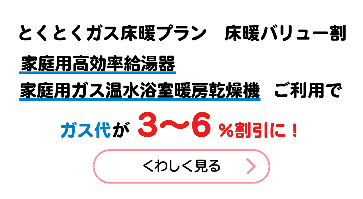 床暖バリュー割り　家庭用高効率給湯器家庭用ガス温水浴室暖房乾燥機ご利用でガス代が３～６％割引に！