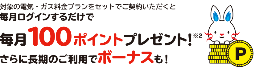 対象の電気・ガス料金プランをセットでご契約いただくと毎月ログインするだけで毎月100ポイントプレゼント※2