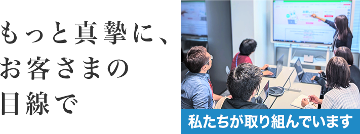 もっと真摯に、お客さまの目線で 私たちが取り組んでいます