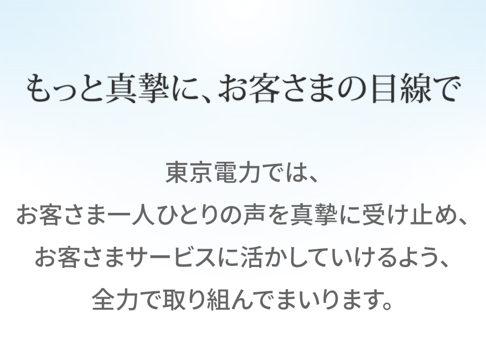 もっと真摯に、お客さまの目線で 東京電力では、お客さま一人ひとりの声を真摯に受け止め、お客さまサービスに活かしていけるよう、全力で取り組んでまいります。
