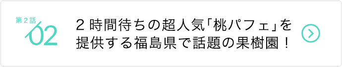 第2話/2時間待ちの超人気「桃パフェ」を提供する福島県で話題の果樹園！