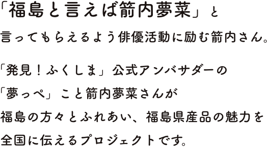 「発見！ふくしま」公式アンバサダーの「夢っぺ」こと箭内夢菜さんが  福島の方々とふれあい、福島県産品の魅力を  全国に伝えるプロジェクトです。