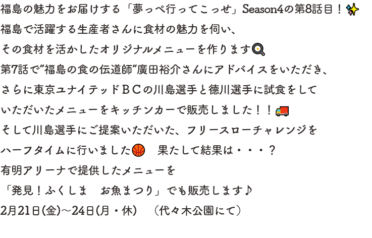 福島の魅力をお届けする「夢っぺ行ってこっせ」Season4の第8話目！福島で活躍する生産者さんに食材の魅力を伺い、
その食材を活かしたオリジナルメニューを作ります.第7話で”福島の食の伝道師”廣田裕介さんにアドバイスをいただき、さらに東京ユナイテッドＢＣの川島選手と德川選手に試食をしていただいたメニューをキッチンカーで販売しました！！
そして川島選手にご提案いただいた、フリースローチャレンジをハーフタイムに行いました🏀　果たして結果は・・・？有明アリーナで提供したメニューを「発見！ふくしま　お魚まつり」でも販売します。2月21日(金)～24日(月・休)　（代々木公園にて）
