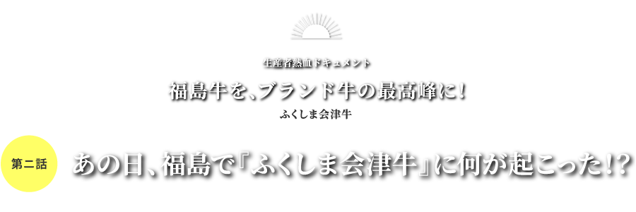 生産者熱血ドキュメント 福島牛を、ブランド牛の最高峰に！ふくしま会津牛 第二話 あの日、福島で『ふくしま会津牛』に何が起こった！？