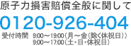 原子力損害賠償全般に関して 0120-926-404　9:00～19:00(月～金(除く休祝日))9:00～17:00(土･日･休祝日)