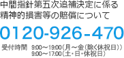 中間指針第五次追補決定に係る精神的損害等の賠償について 0120-926-470 受付時間　9:00~19:00(月～金(除く休祝日))9:00~17:00(土･日･休祝日) 