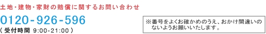 土地・建物・家財の賠償に関するお問い合わせ 0120-926-596（受付時間 9:00-21:00）