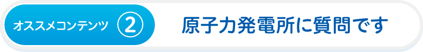 オススメコンテンツ②　原子力発電所に質問です