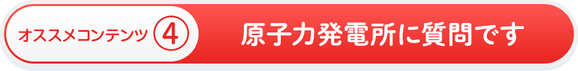 オススメコンテンツ④　原子力発電所に質問です